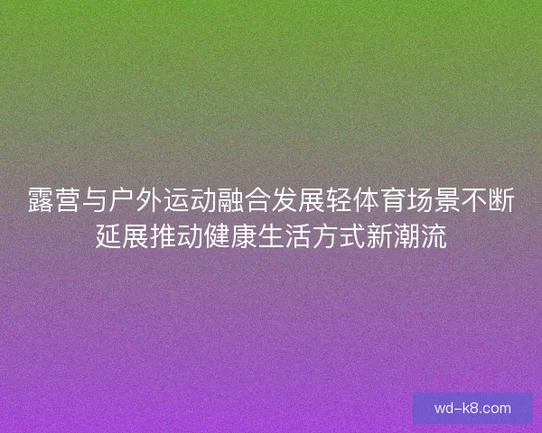 露营与户外运动融合发展轻体育场景不断延展推动健康生活方式新潮流