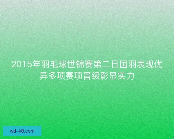 2015年羽毛球世锦赛第二日国羽表现优异多项赛项晋级彰显实力