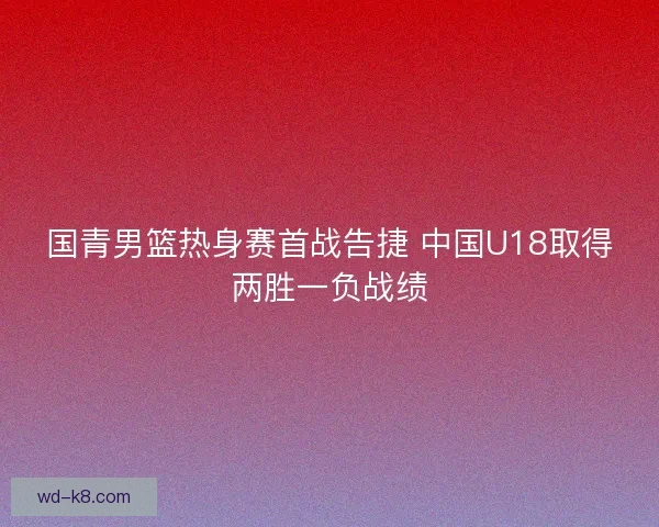 国青男篮热身赛首战告捷 中国U18取得两胜一负战绩